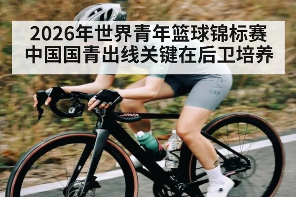 2026年世界青年篮球锦标赛中国国青出线关键在后卫培养